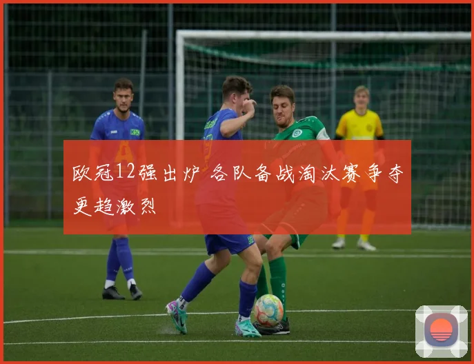 欧冠12强出炉 各队备战淘汰赛争夺更趋激烈