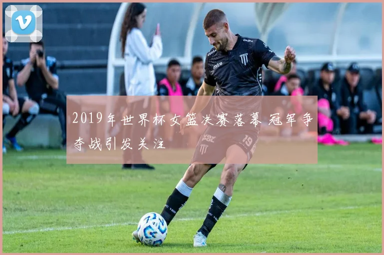 2019年世界杯女篮决赛落幕 冠军争夺战引发关注