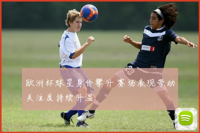 欧洲杯球星身价攀升 赛场表现带动关注度持续升温