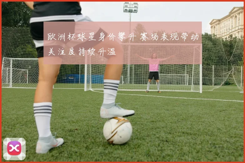 欧洲杯球星身价攀升 赛场表现带动关注度持续升温