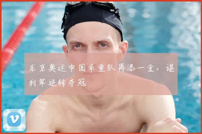 东京奥运中国举重队再添一金,谌利军逆转夺冠