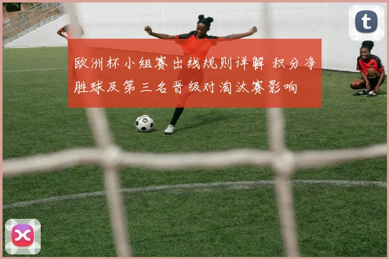 欧洲杯小组赛出线规则详解 积分净胜球及第三名晋级对淘汰赛影响
