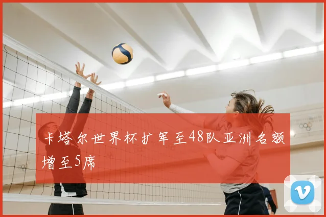 卡塔尔世界杯扩军至48队亚洲名额增至5席