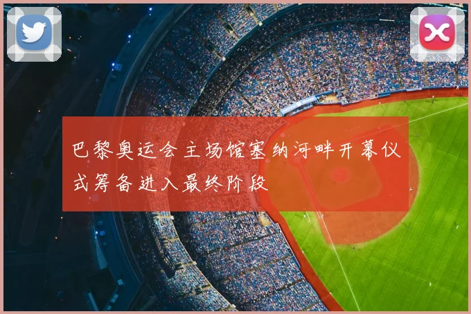 巴黎奥运会主场馆塞纳河畔开幕仪式筹备进入最终阶段