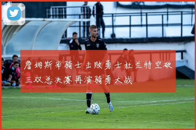 詹姆斯率骑士击败勇士杜兰特空砍三双总决赛再演骑勇大战