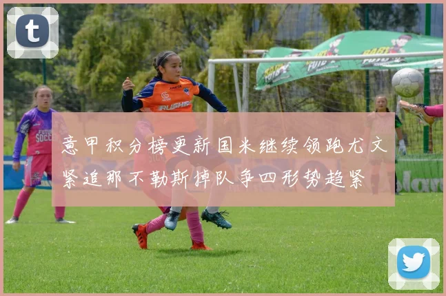 意甲积分榜更新国米继续领跑尤文紧追那不勒斯掉队争四形势趋紧