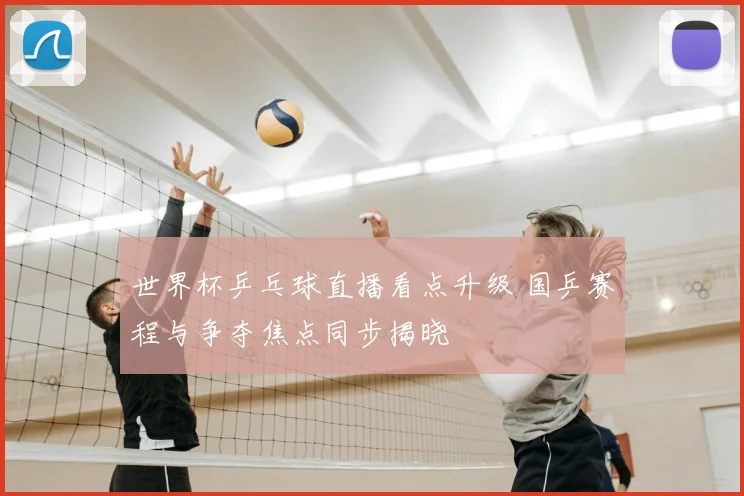 世界杯乒乓球直播看点升级 国乒赛程与争夺焦点同步揭晓