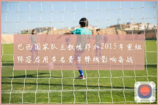 巴西国家队主教练邓加2015年重组阵容启用多名青年锋线影响备战