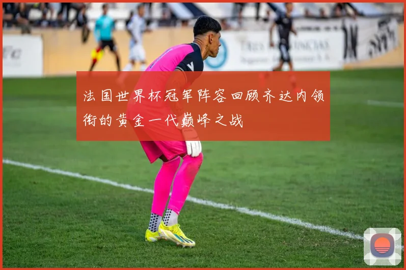 法国世界杯冠军阵容回顾齐达内领衔的黄金一代巅峰之战