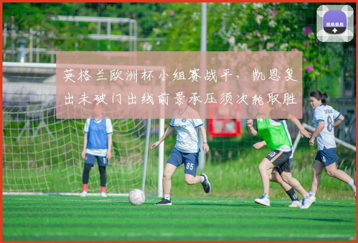 英格兰欧洲杯小组赛战平，凯恩复出未破门出线前景承压须次轮取胜