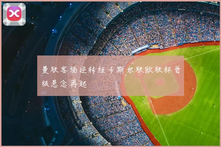 曼联客场逆转纽卡斯尔联欧联杯晋级悬念再起