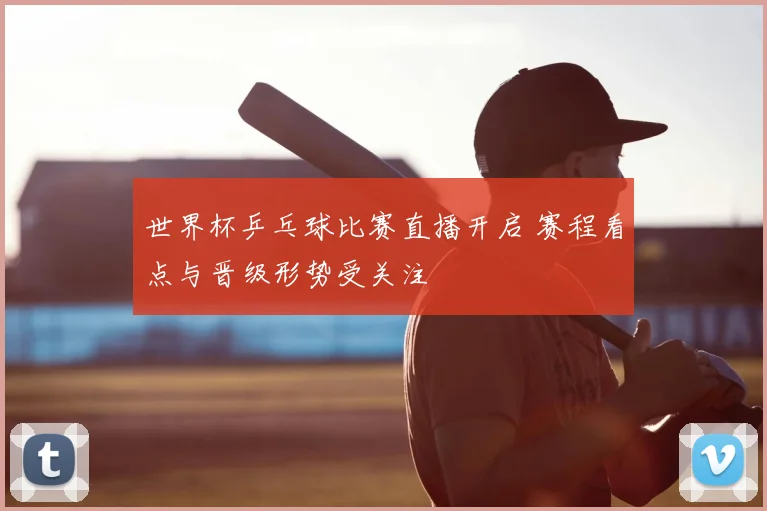 世界杯乒乓球比赛直播开启 赛程看点与晋级形势受关注