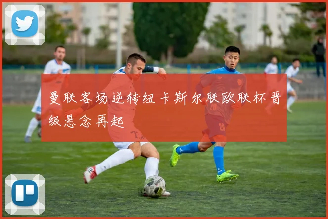 曼联客场逆转纽卡斯尔联欧联杯晋级悬念再起