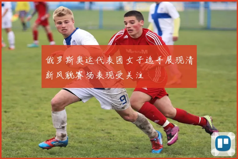 俄罗斯奥运代表团女子选手展现清新风貌赛场表现受关注