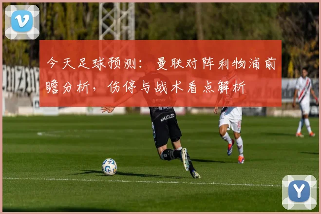 今天足球预测：曼联对阵利物浦前瞻分析，伤停与战术看点解析