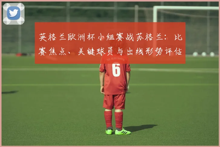 英格兰欧洲杯小组赛战苏格兰：比赛焦点、关键球员与出线形势评估