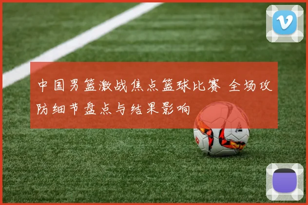 中国男篮激战焦点篮球比赛 全场攻防细节盘点与结果影响