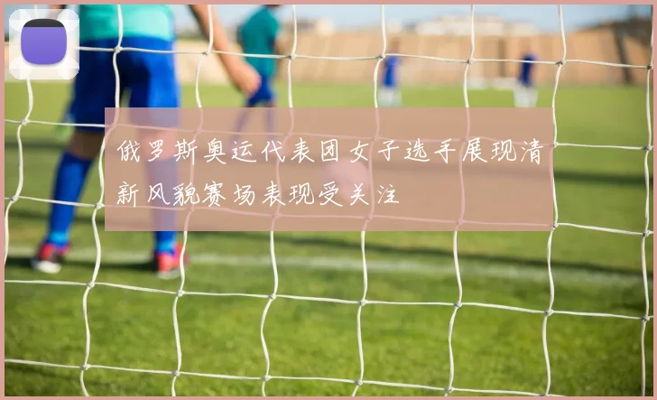 俄罗斯奥运代表团女子选手展现清新风貌赛场表现受关注