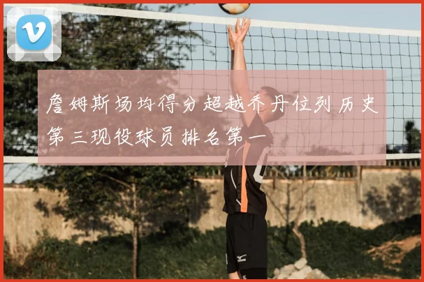 詹姆斯场均得分超越乔丹位列历史第三现役球员排名第一