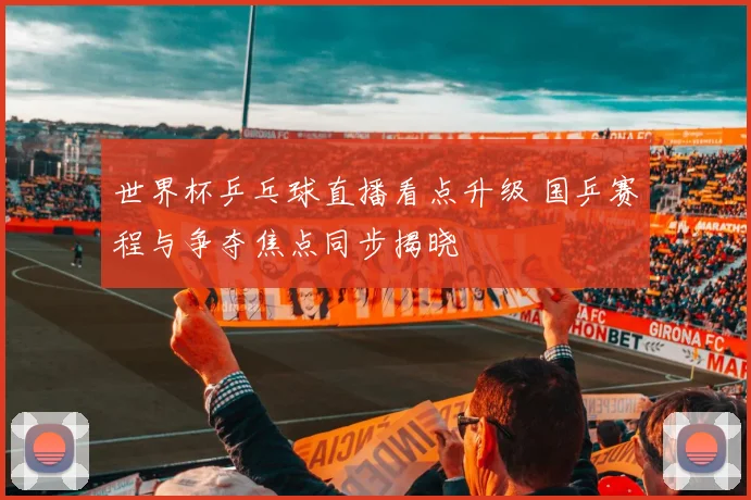 世界杯乒乓球直播看点升级 国乒赛程与争夺焦点同步揭晓